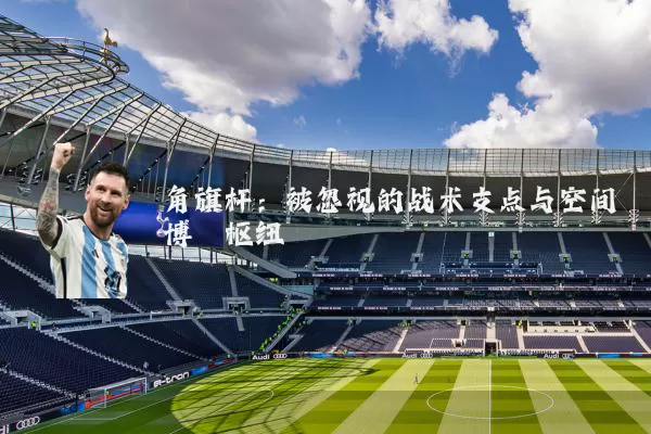 角旗杆:被忽视的战术支点与空间博弈枢纽