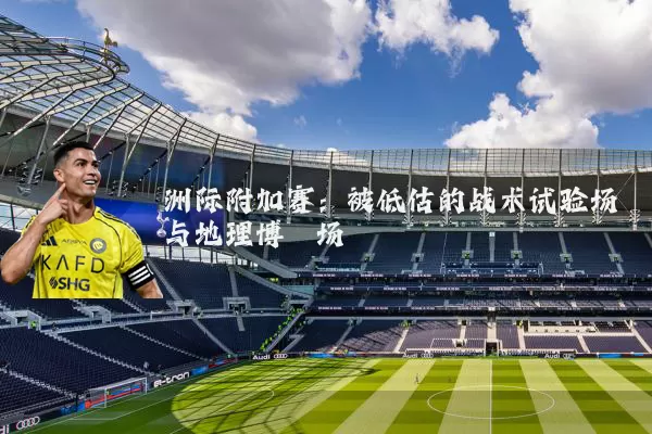 洲际附加赛：被低估的战术试验场与地理博弈场